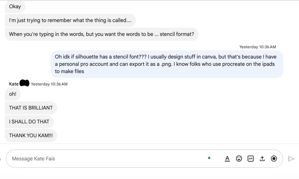 Text message from Kate:Okay
I'm just trying to remember what the thing is called...
When you're typing in the words but you want the words to be...stencil format?

Text from Kameron:
Oh, idk if silhouette has a stencil font??? I usually design stuff in canva, but that's because I have a personal pro account and can export it as a .png. I know folks who use procreate on the ipads to make files

Text from Kate:
oh!
THAT IS BRILLIANT
I SHALL DO THAAT
THANK YOU KAM!